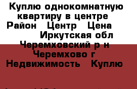 Куплю однокомнатную квартиру в центре › Район ­ Центр › Цена ­ 600 000 - Иркутская обл., Черемховский р-н, Черемхово г. Недвижимость » Куплю   